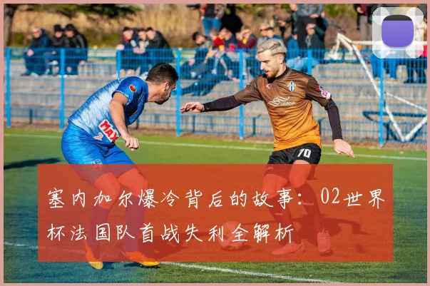 塞内加尔爆冷背后的故事：02世界杯法国队首战失利全解析