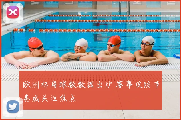欧洲杯角球数数据出炉 赛事攻防节奏成关注焦点