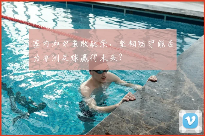 塞内加尔虽败犹荣，坚韧防守能否为非洲足球赢得未来？